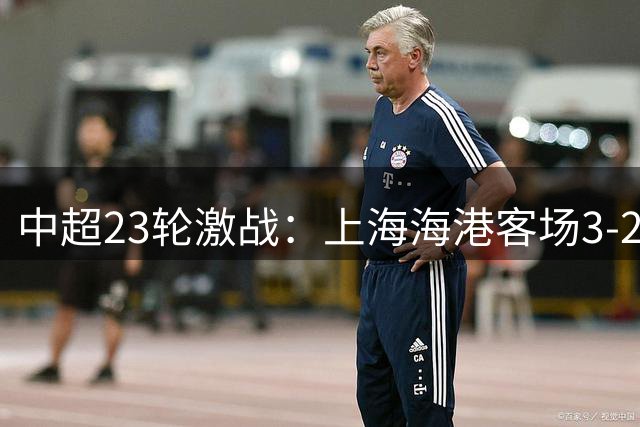 中超23轮激战：上海海港客场3-2险胜武汉三镇